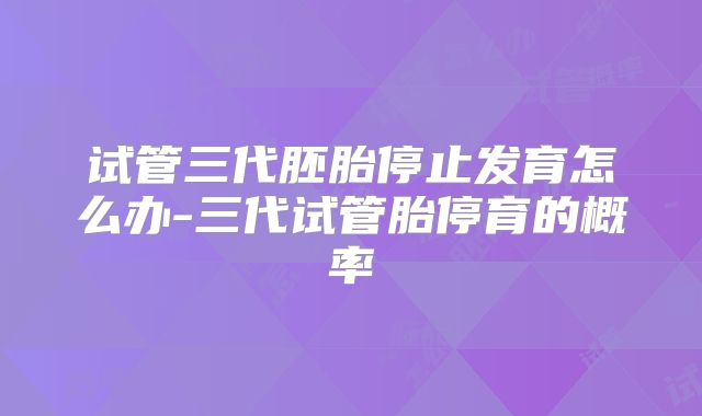 试管三代胚胎停止发育怎么办-三代试管胎停育的概率
