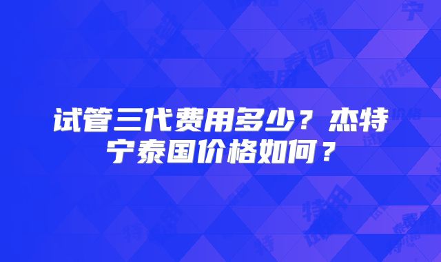 试管三代费用多少？杰特宁泰国价格如何？