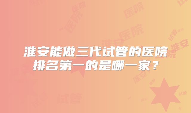 淮安能做三代试管的医院排名第一的是哪一家?