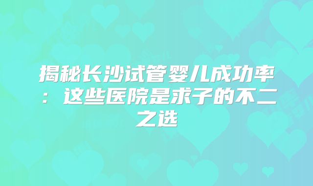 揭秘长沙试管婴儿成功率：这些医院是求子的不二之选