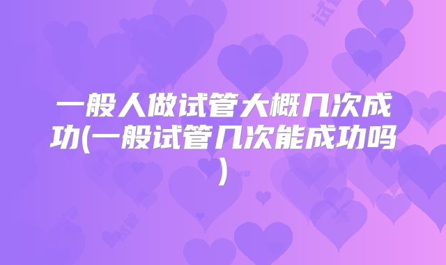 一般人做试管大概几次成功(一般试管几次能成功吗)