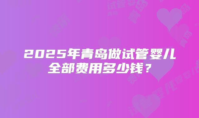 2025年青岛做试管婴儿全部费用多少钱？