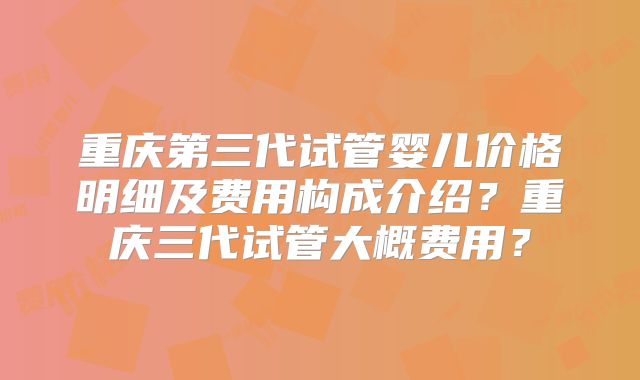重庆第三代试管婴儿价格明细及费用构成介绍？重庆三代试管大概费用？