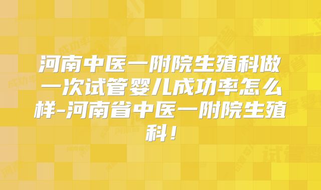 河南中医一附院生殖科做一次试管婴儿成功率怎么样-河南省中医一附院生殖科！
