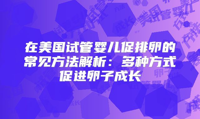 在美国试管婴儿促排卵的常见方法解析:多种方式促进卵子成长