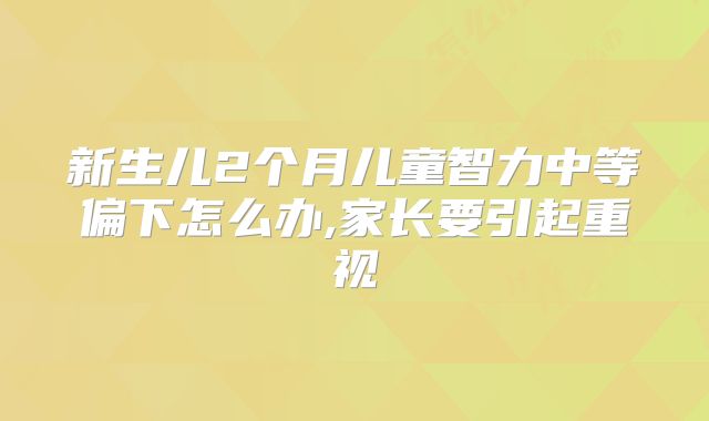 新生儿2个月儿童智力中等偏下怎么办,家长要引起重视