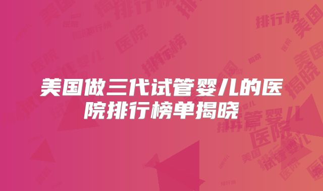 美国做三代试管婴儿的医院排行榜单揭晓