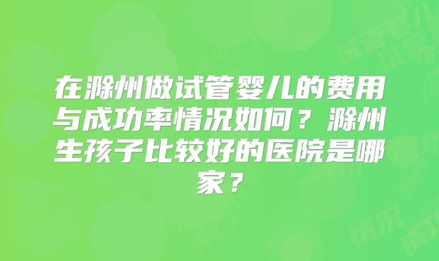 在滁州做试管婴儿的费用与成功率情况如何？滁州生孩子比较好的医院是哪家？