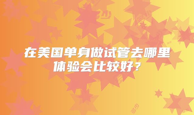 在美国单身做试管去哪里体验会比较好？