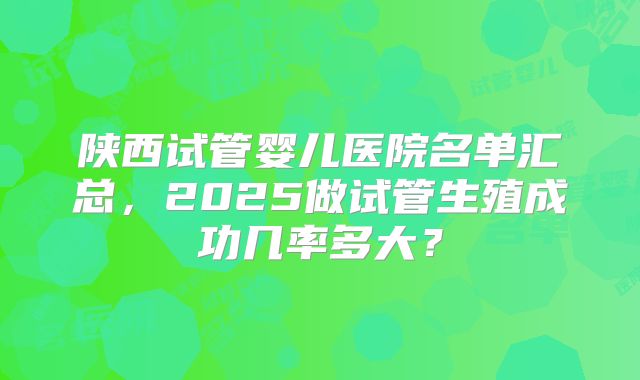 陕西试管婴儿医院名单汇总，2025做试管生殖成功几率多大？