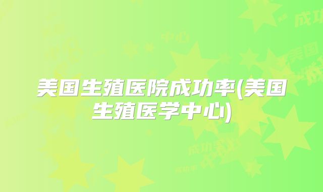 美国生殖医院成功率(美国生殖医学中心)