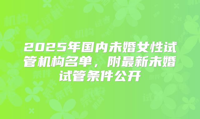 2025年国内未婚女性试管机构名单,附最新未婚试管条件公开
