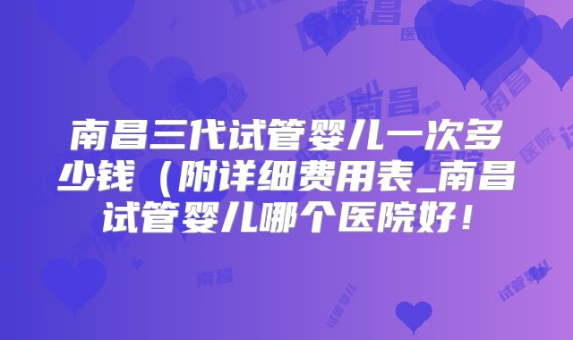 南昌三代试管婴儿一次多少钱（附详细费用表_南昌试管婴儿哪个医院好！