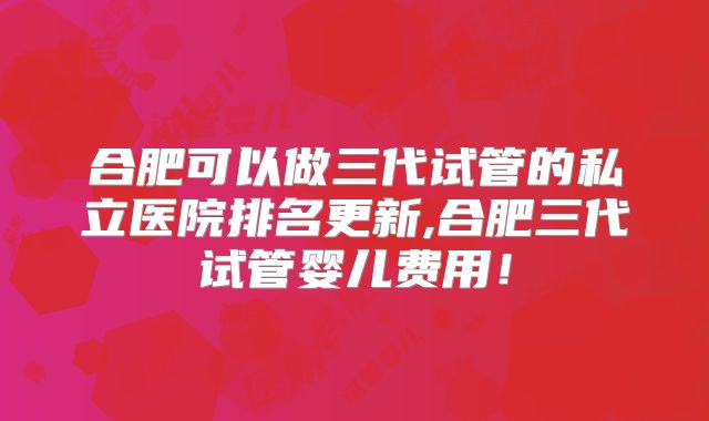 合肥可以做三代试管的私立医院排名更新,合肥三代试管婴儿费用！