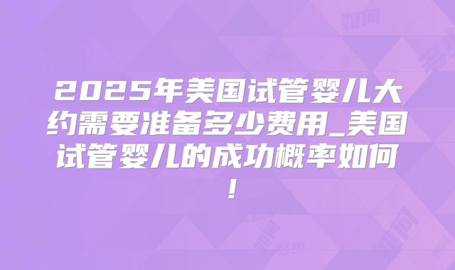 2025年美国试管婴儿大约需要准备多少费用_美国试管婴儿的成功概率如何!