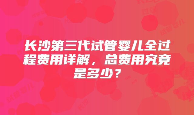 长沙第三代试管婴儿全过程费用详解，总费用究竟是多少？