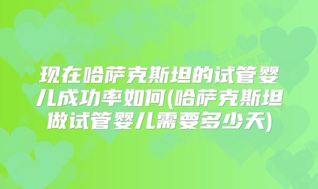 现在哈萨克斯坦的试管婴儿成功率如何(哈萨克斯坦做试管婴儿需要多少天)
