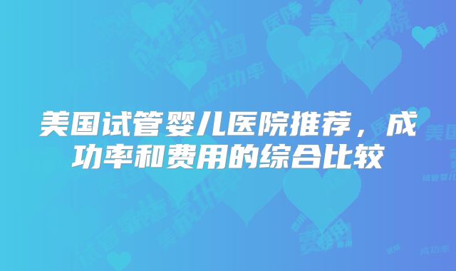 美国试管婴儿医院推荐，成功率和费用的综合比较