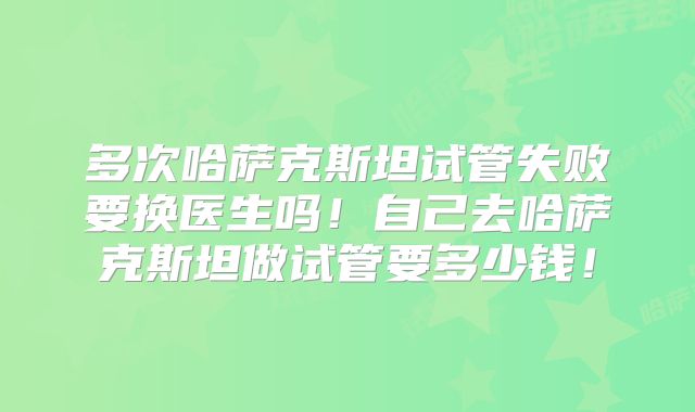 多次哈萨克斯坦试管失败要换医生吗！自己去哈萨克斯坦做试管要多少钱！