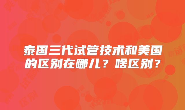 泰国三代试管技术和美国的区别在哪儿?啥区别?