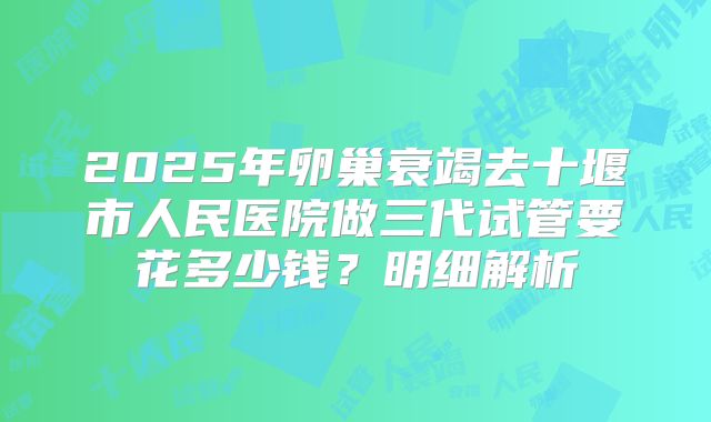 2025年卵巢衰竭去十堰市人民医院做三代试管要花多少钱?明细解析