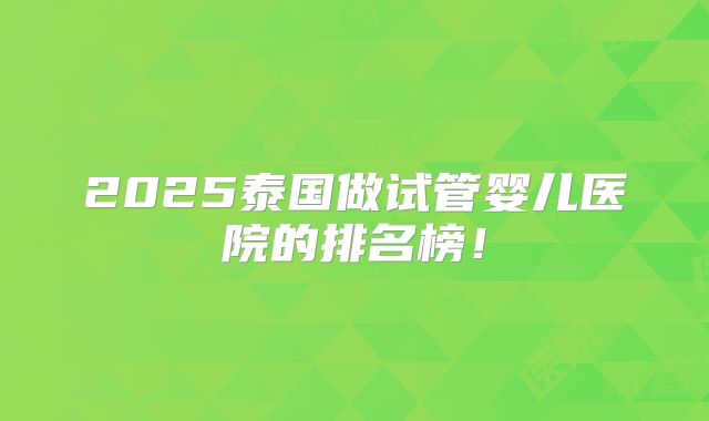 2025泰国做试管婴儿医院的排名榜!