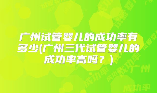 广州试管婴儿的成功率有多少(广州三代试管婴儿的成功率高吗？)