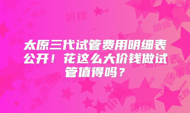 太原三代试管费用明细表公开!花这么大价钱做试管值得吗?