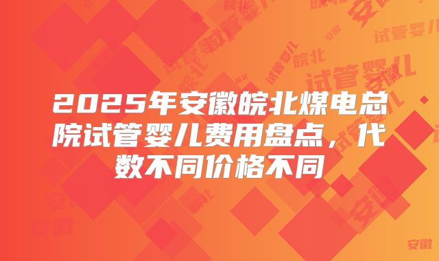 2025年安徽皖北煤电总院试管婴儿费用盘点,代数不同价格不同