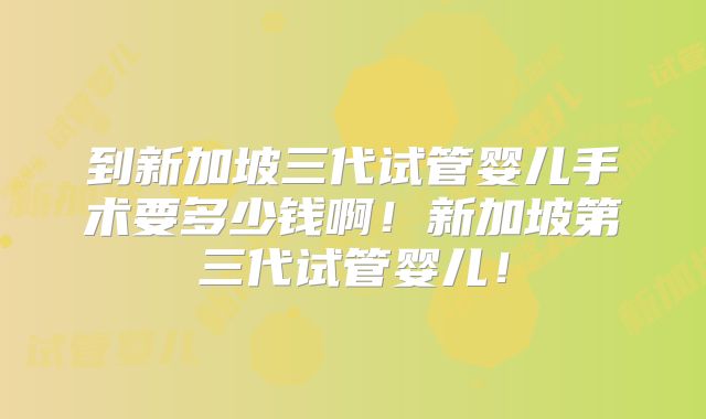 到新加坡三代试管婴儿手术要多少钱啊！新加坡第三代试管婴儿！