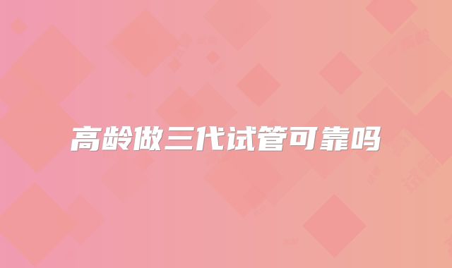 高龄做三代试管可靠吗