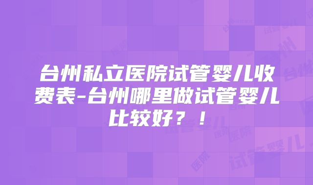台州私立医院试管婴儿收费表-台州哪里做试管婴儿比较好?!