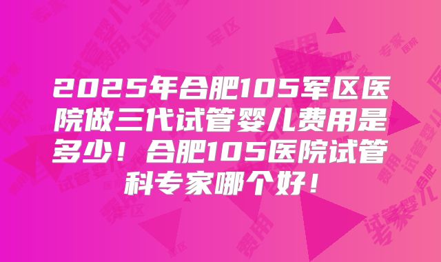 2025年合肥105军区医院做三代试管婴儿费用是多少！合肥105医院试管科专家哪个好！