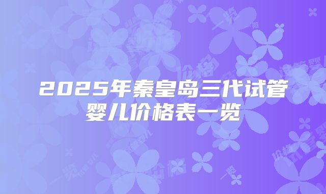 2025年秦皇岛三代试管婴儿价格表一览