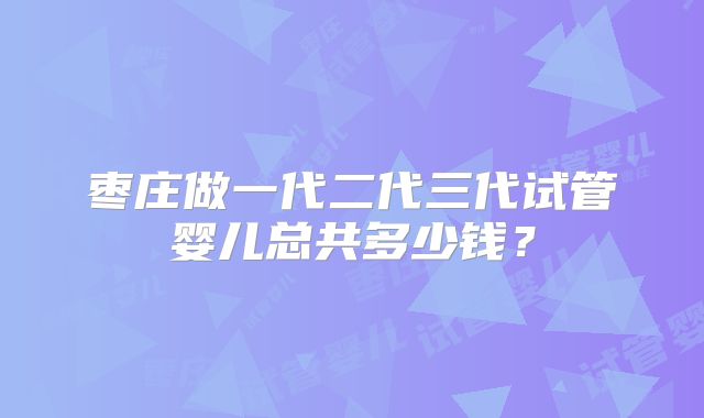 枣庄做一代二代三代试管婴儿总共多少钱？