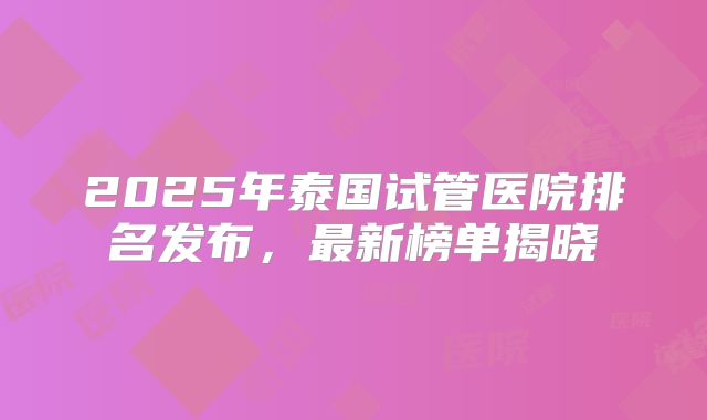 2025年泰国试管医院排名发布，最新榜单揭晓