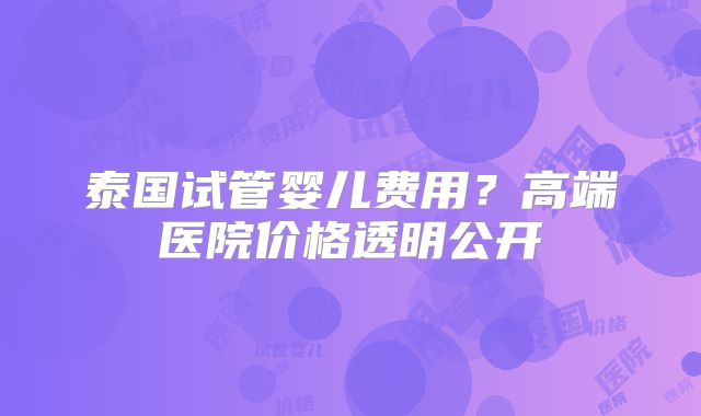 泰国试管婴儿费用？高端医院价格透明公开
