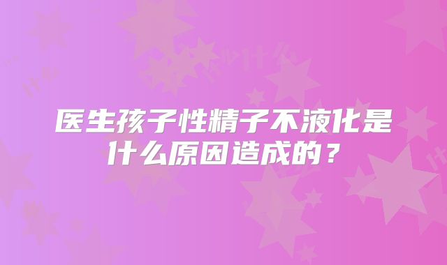 医生孩子性精子不液化是什么原因造成的？