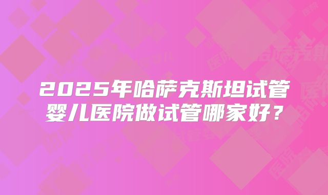 2025年哈萨克斯坦试管婴儿医院做试管哪家好？