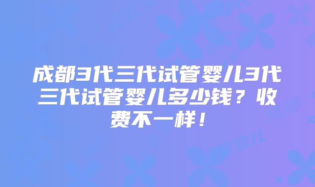 成都3代三代试管婴儿3代三代试管婴儿多少钱？收费不一样！