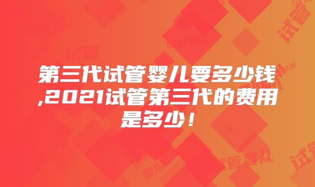 第三代试管婴儿要多少钱,2021试管第三代的费用是多少！