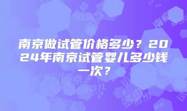 南京做试管价格多少？2024年南京试管婴儿多少钱一次？