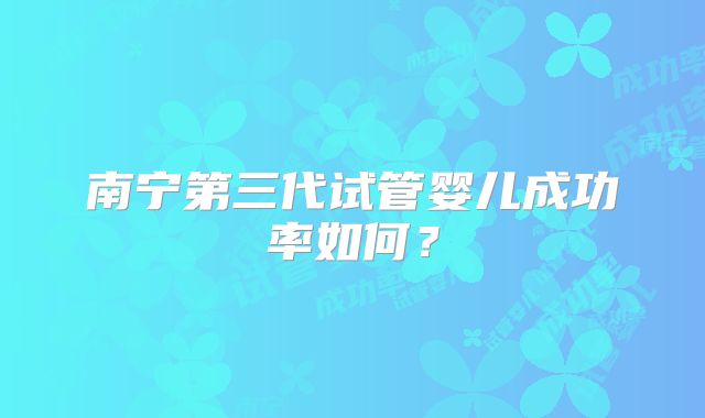 南宁第三代试管婴儿成功率如何？
