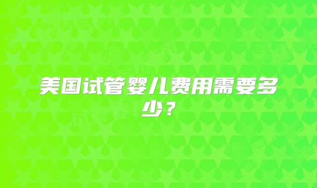 美国试管婴儿费用需要多少？