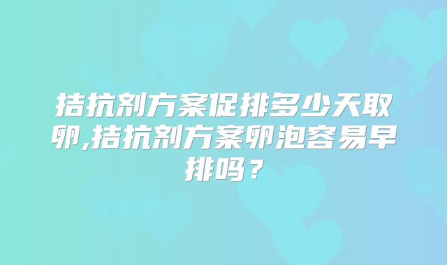 拮抗剂方案促排多少天取卵,拮抗剂方案卵泡容易早排吗？