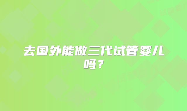 去国外能做三代试管婴儿吗？