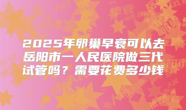 2025年卵巢早衰可以去岳阳市一人民医院做三代试管吗？需要花费多少钱
