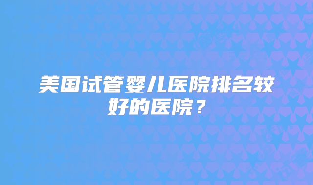 美国试管婴儿医院排名较好的医院？