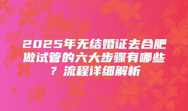 2025年无结婚证去合肥做试管的六大步骤有哪些?流程详细解析