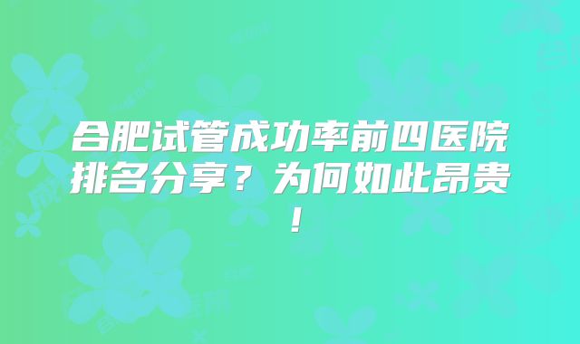 合肥试管成功率前四医院排名分享?为何如此昂贵!
